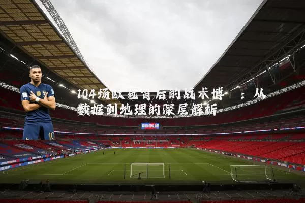 104场欧冠背后的战术博弈:从数据到地理的深层解析